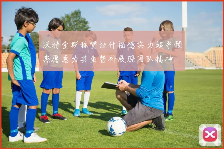 沃特金斯称赞拉什福德实力超乎预期愿意为其坐替补展现团队精神
