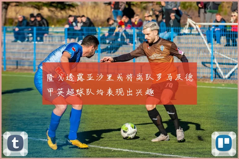 隆戈透露亚沙里或将离队罗马及德甲英超球队均表现出兴趣