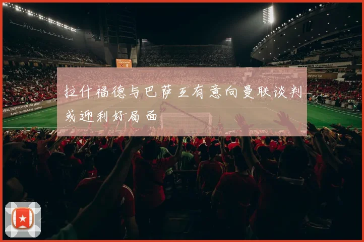 拉什福德与巴萨互有意向曼联谈判或迎利好局面
