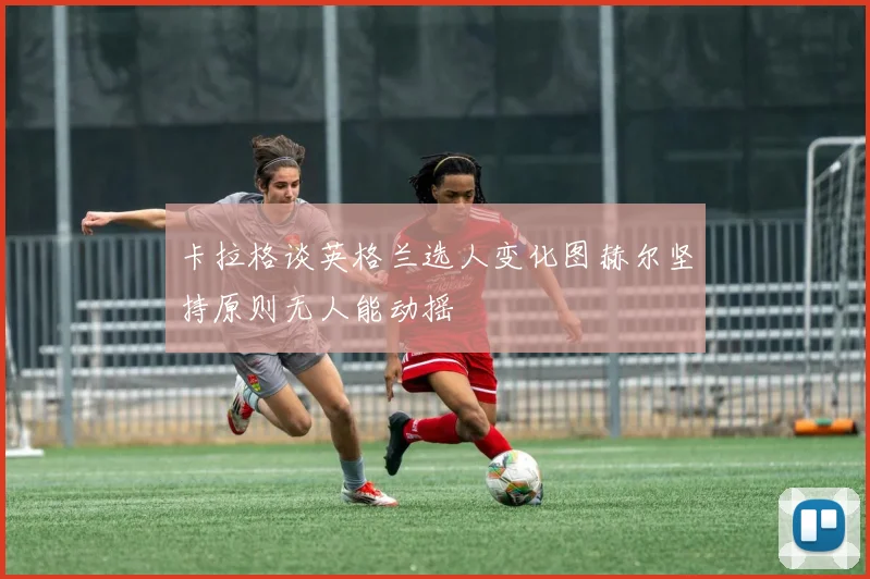 卡拉格谈英格兰选人变化图赫尔坚持原则无人能动摇