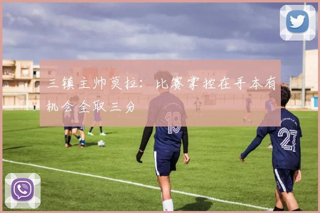三镇主帅莫拉：比赛掌控在手本有机会全取三分