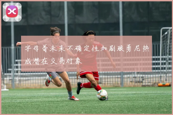 字母哥未来不确定性加剧狼勇尼热成潜在交易对象