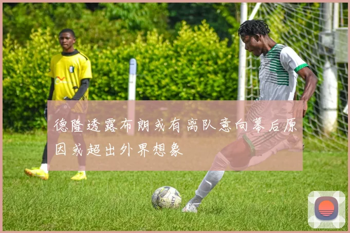 德隆透露布朗或有离队意向幕后原因或超出外界想象
