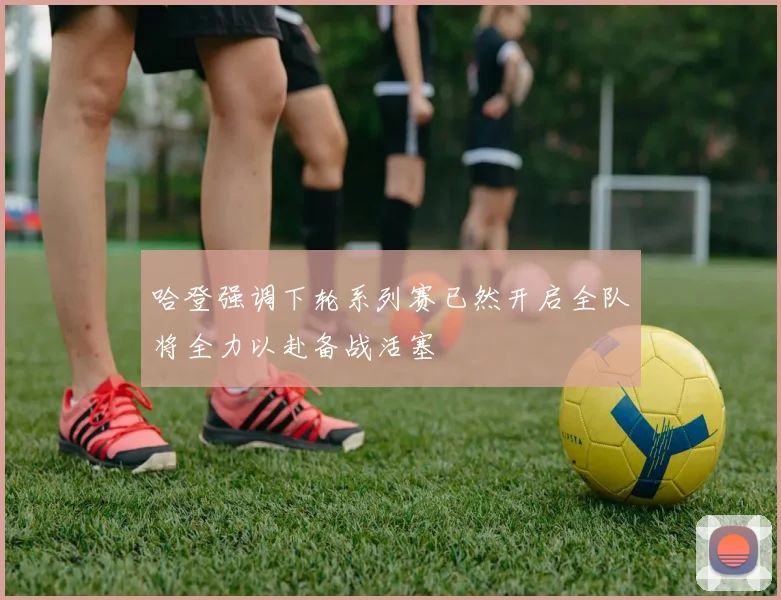 哈登强调下轮系列赛已然开启全队将全力以赴备战活塞