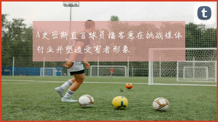 A史密斯直言球员播客意在挑战媒体行业并塑造受害者形象