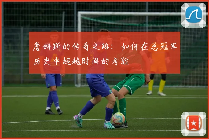 詹姆斯的传奇之路：如何在总冠军历史中超越时间的考验
