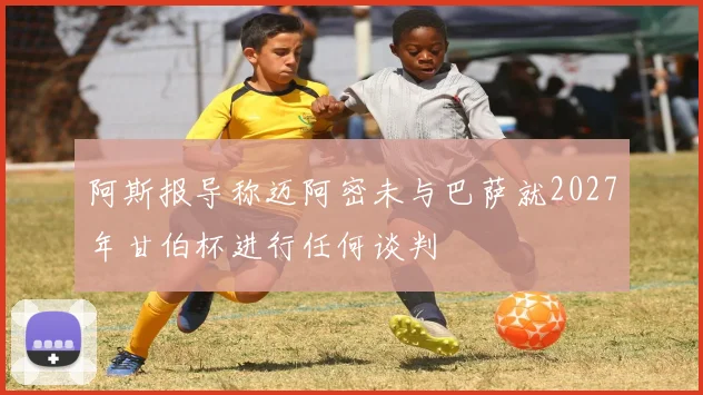 阿斯报导称迈阿密未与巴萨就2027年甘伯杯进行任何谈判