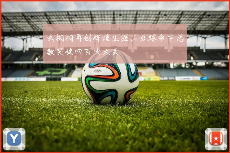 武桐桐再创辉煌生涯三分球命中总数突破四百次大关