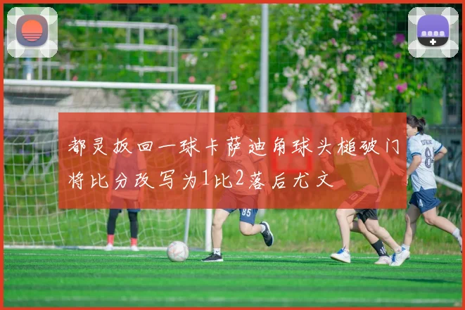 都灵扳回一球卡萨迪角球头槌破门将比分改写为1比2落后尤文