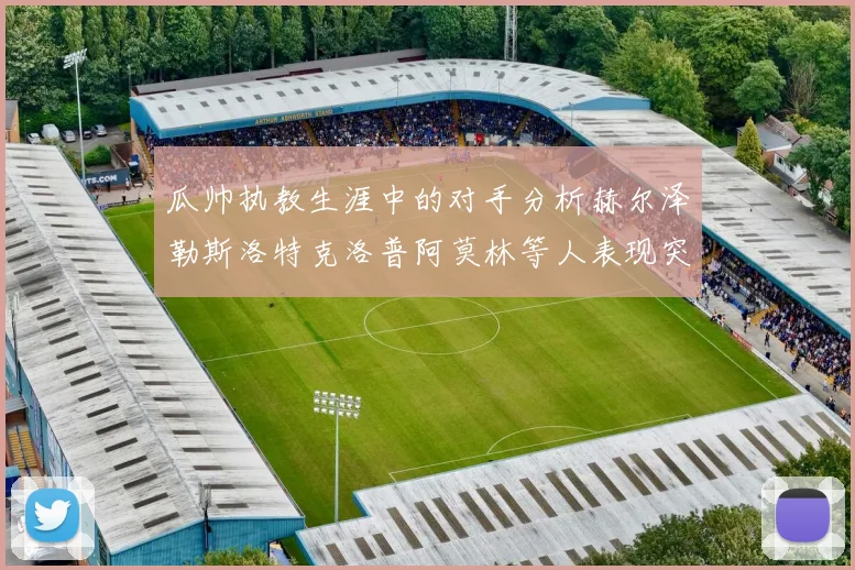 瓜帅执教生涯中的对手分析赫尔泽勒斯洛特克洛普阿莫林等人表现突出
