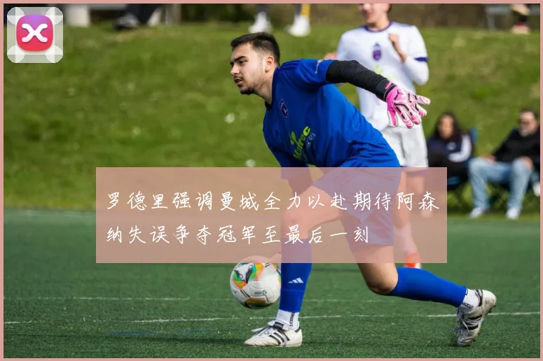 罗德里强调曼城全力以赴期待阿森纳失误争夺冠军至最后一刻