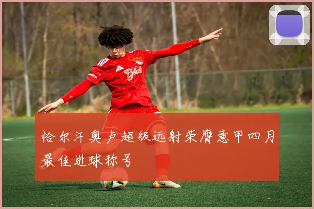恰尔汗奥卢超级远射荣膺意甲四月最佳进球称号