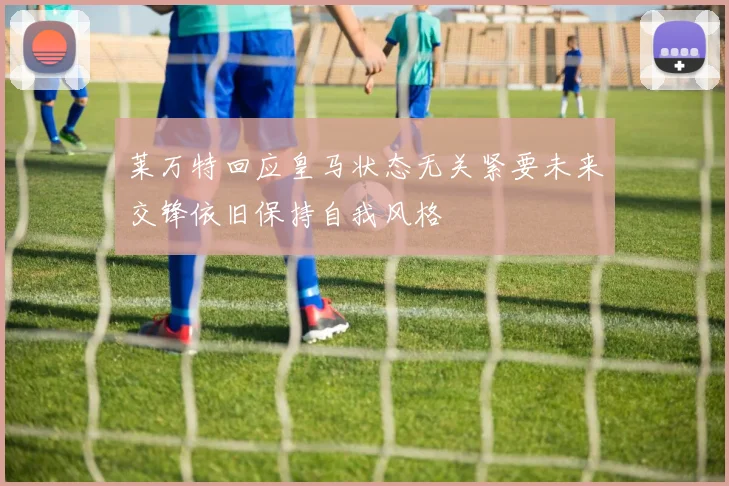 莱万特回应皇马状态无关紧要未来交锋依旧保持自我风格