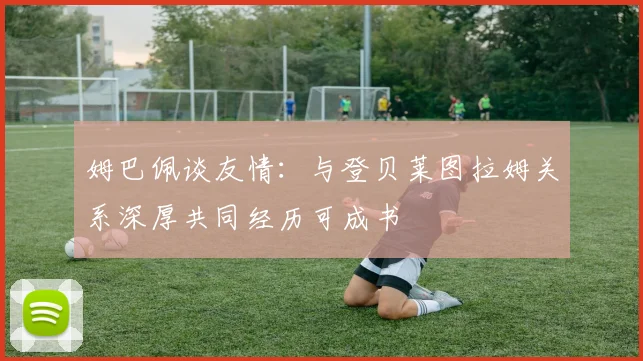 姆巴佩谈友情：与登贝莱图拉姆关系深厚共同经历可成书