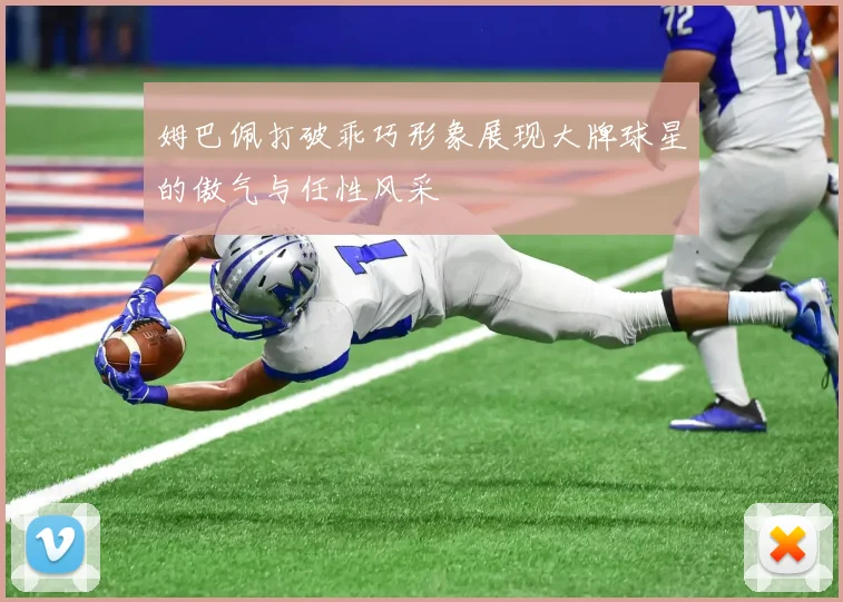 姆巴佩打破乖巧形象展现大牌球星的傲气与任性风采
