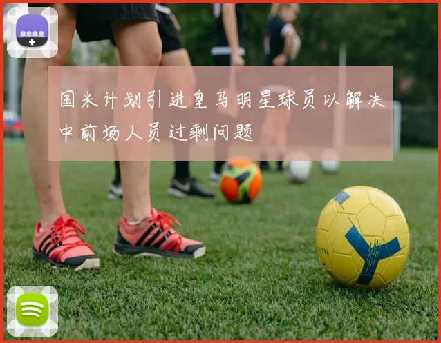 国米计划引进皇马明星球员以解决中前场人员过剩问题