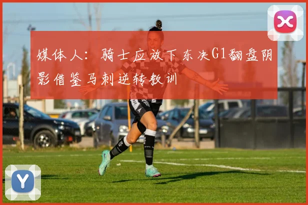 媒体人：骑士应放下东决G1翻盘阴影借鉴马刺逆转教训