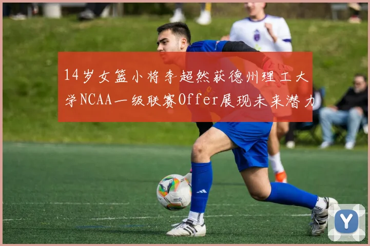 14岁女篮小将李超然获德州理工大学NCAA一级联赛Offer展现未来潜力